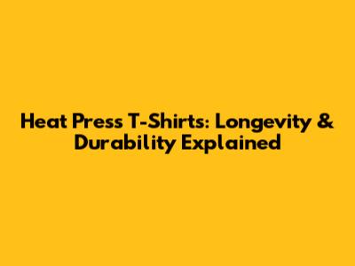 Heat Press T-Shirts: Longevity & Durability Explained