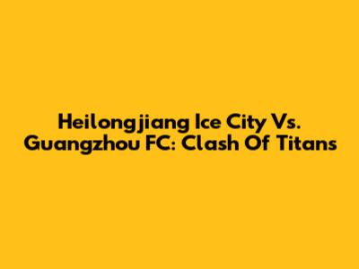 Heilongjiang Ice City Vs. Guangzhou FC: Clash Of Titans