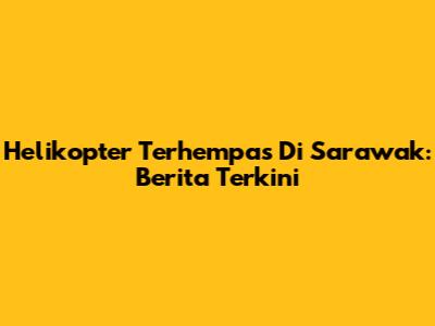 Helikopter Terhempas Di Sarawak: Berita Terkini