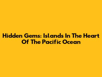 Hidden Gems: Islands In The Heart Of The Pacific Ocean