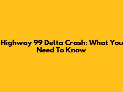 Highway 99 Delta Crash: What You Need To Know