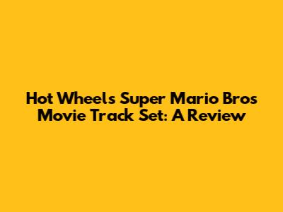 Hot Wheels Super Mario Bros Movie Track Set: A Review