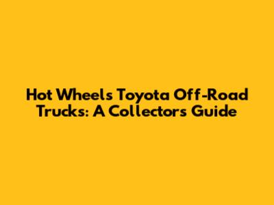 Hot Wheels Toyota Off-Road Trucks: A Collector's Guide