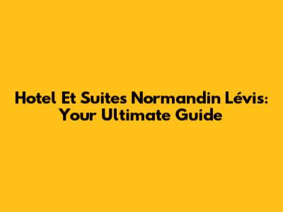 Hotel Et Suites Normandin Lévis: Your Ultimate Guide