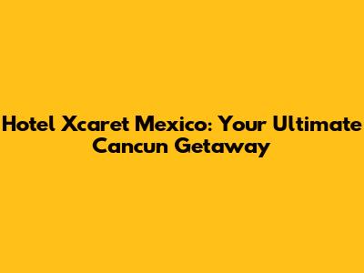Hotel Xcaret Mexico: Your Ultimate Cancun Getaway
