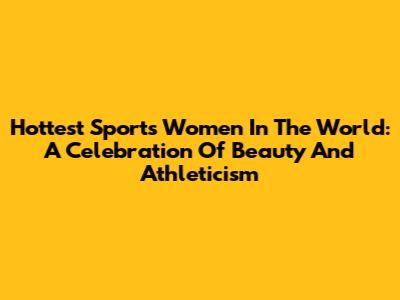 Hottest Sports Women In The World: A Celebration Of Beauty And Athleticism