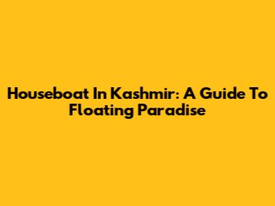 Houseboat In Kashmir: A Guide To Floating Paradise