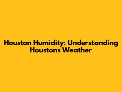 Houston Humidity: Understanding Houston's Weather