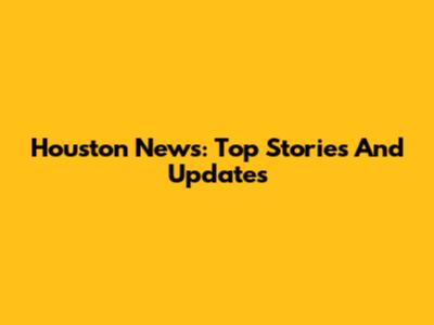 Houston News: Top Stories And Updates