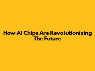 How AI Chips Are Revolutionizing The Future