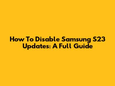 How To Disable Samsung S23 Updates: A Full Guide