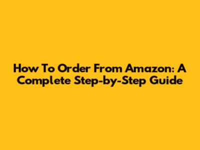 How To Order From Amazon: A Complete Step-by-Step Guide