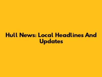 Hull News: Local Headlines And Updates