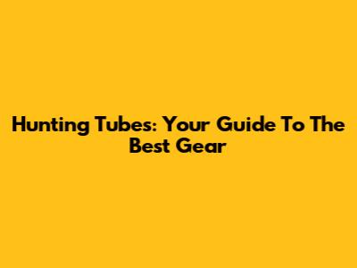 Hunting Tubes: Your Guide To The Best Gear