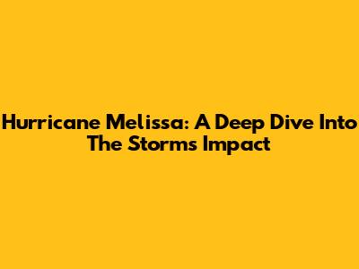 Hurricane Melissa: A Deep Dive Into The Storm's Impact