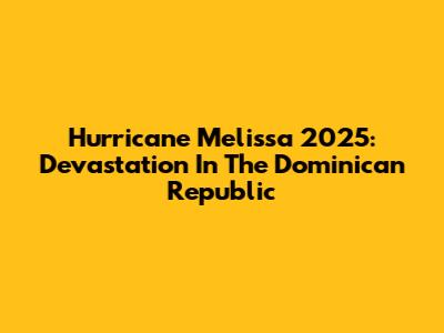 Hurricane Melissa 2025: Devastation In The Dominican Republic