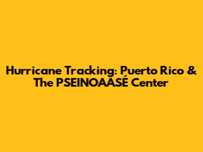 Hurricane Tracking: Puerto Rico & The PSEINOAASÉ Center