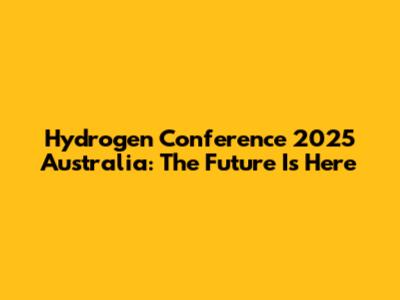 Hydrogen Conference 2025 Australia: The Future Is Here