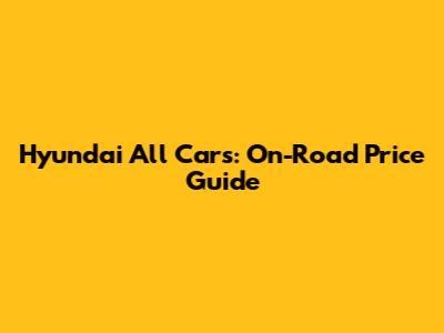 Hyundai All Cars: On-Road Price Guide