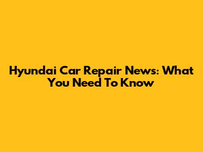 Hyundai Car Repair News: What You Need To Know