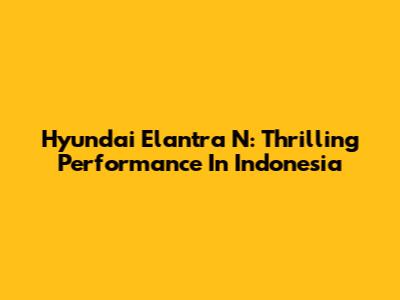 Hyundai Elantra N: Thrilling Performance In Indonesia