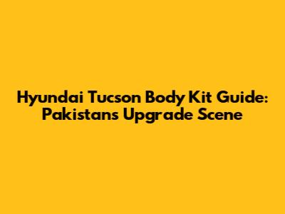 Hyundai Tucson Body Kit Guide: Pakistan's Upgrade Scene