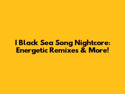 I Black Sea Song Nightcore: Energetic Remixes & More!