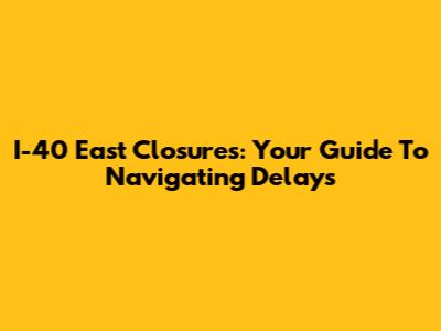 I-40 East Closures: Your Guide To Navigating Delays