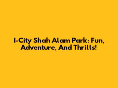 I-City Shah Alam Park: Fun, Adventure, And Thrills!