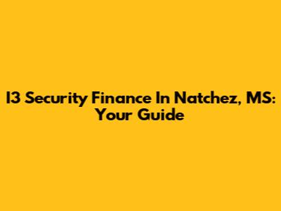 I3 Security Finance In Natchez, MS: Your Guide