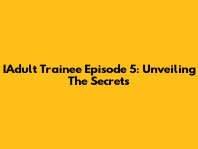 IAdult Trainee Episode 5: Unveiling The Secrets