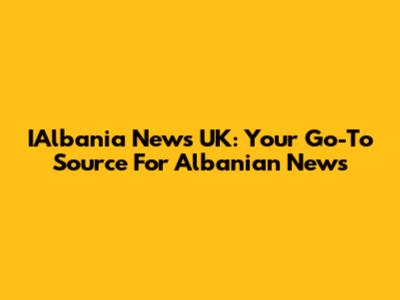 IAlbania News UK: Your Go-To Source For Albanian News