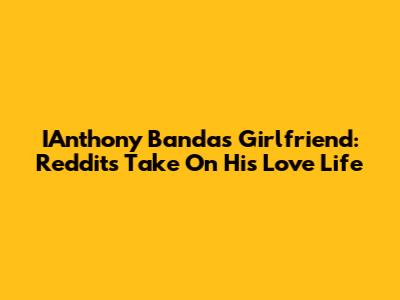 IAnthony Banda's Girlfriend: Reddit's Take On His Love Life
