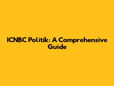 ICNBC Politik: A Comprehensive Guide