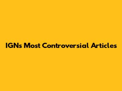 IGN's Most Controversial Articles