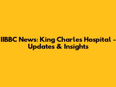IIBBC News: King Charles Hospital - Updates & Insights