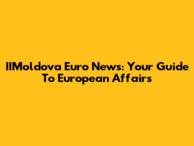 IIMoldova Euro News: Your Guide To European Affairs