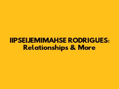 IIPSEIJEMIMAHSE RODRIGUES: Relationships & More