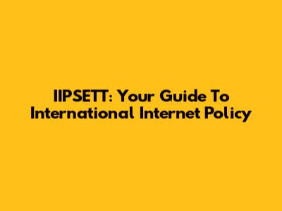 IIPSETT: Your Guide To International Internet Policy