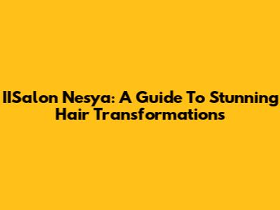 IISalon Nesya: A Guide To Stunning Hair Transformations