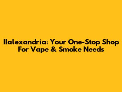 IIalexandria: Your One-Stop Shop For Vape & Smoke Needs
