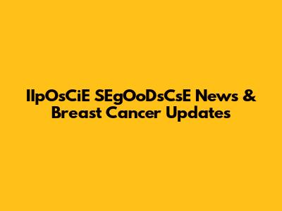 IIpOsCiE SEgOoDsCsE News & Breast Cancer Updates