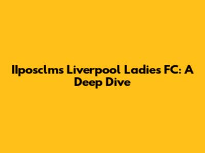 IIposclms Liverpool Ladies FC: A Deep Dive