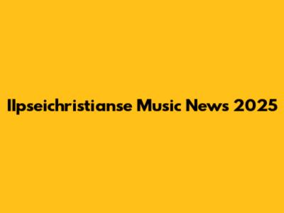 IIpseichristianse Music News 2025