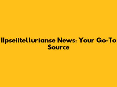 IIpseiitellurianse News: Your Go-To Source