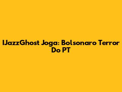 IJazzGhost Joga: Bolsonaro Terror Do PT