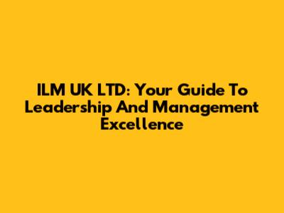 ILM UK LTD: Your Guide To Leadership And Management Excellence