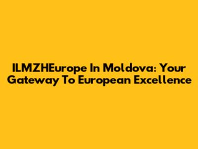 ILMZHEurope In Moldova: Your Gateway To European Excellence