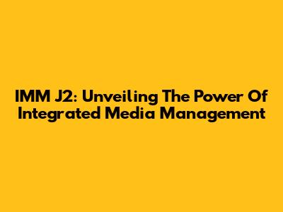 IMM J2: Unveiling The Power Of Integrated Media Management