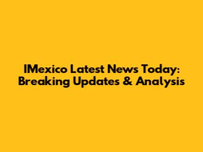 IMexico Latest News Today: Breaking Updates & Analysis